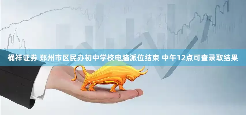 桶祥证券 郑州市区民办初中学校电脑派位结束 中午12点可查录取结果
