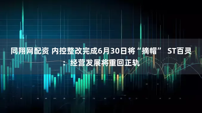 同翔网配资 内控整改完成6月30日将“摘帽”  ST百灵：经营发展将重回正轨