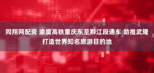 同翔网配资 渝厦高铁重庆东至黔江段通车 助推武隆打造世界知名旅游目的地