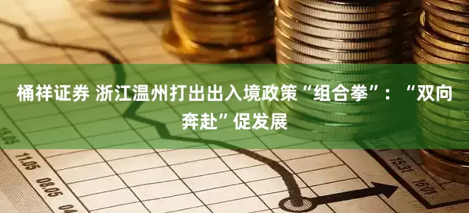 桶祥证券 浙江温州打出出入境政策“组合拳”：“双向奔赴”促发展