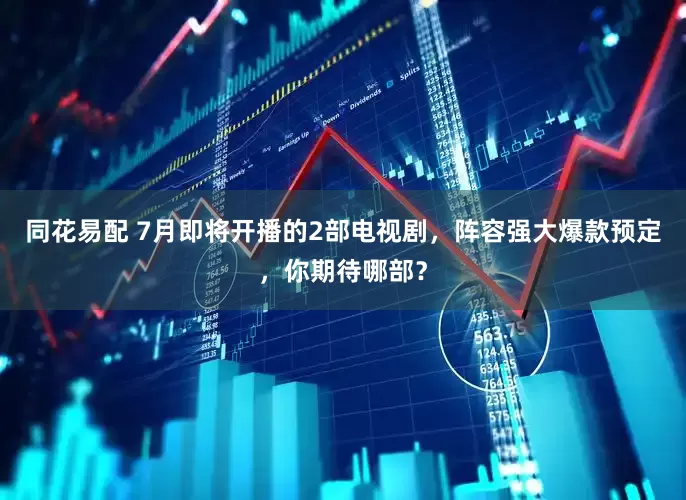 同花易配 7月即将开播的2部电视剧，阵容强大爆款预定，你期待哪部？