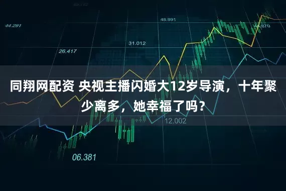 同翔网配资 央视主播闪婚大12岁导演，十年聚少离多，她幸福了吗？