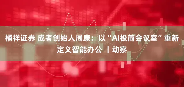 桶祥证券 成者创始人周康：以“AI极简会议室”重新定义智能办公 ｜动察