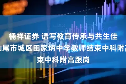 桶祥证券 谱写教育传承与共生佳话，汕尾市城区田家炳中学教师结束中科附高跟岗