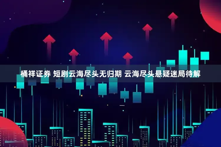 桶祥证券 短剧云海尽头无归期 云海尽头悬疑迷局待解