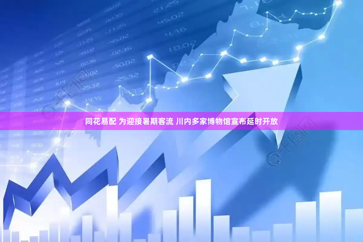 同花易配 为迎接暑期客流 川内多家博物馆宣布延时开放
