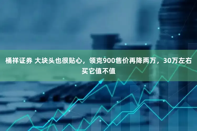 桶祥证券 大块头也很贴心，领克900售价再降两万，30万左右买它值不值