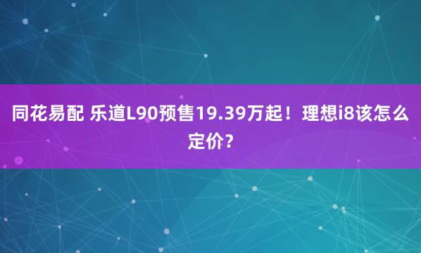同花易配 乐道L90预售19.39万起！理想i8该怎么定价？