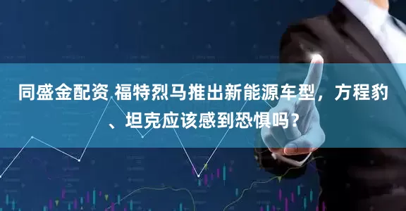 同盛金配资 福特烈马推出新能源车型，方程豹、坦克应该感到恐惧吗？