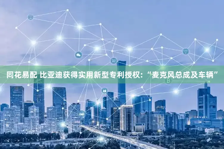 同花易配 比亚迪获得实用新型专利授权: “麦克风总成及车辆”
