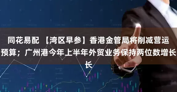 同花易配 【湾区早参】香港金管局将削减营运预算；广州港今年上半年外贸业务保持两位数增长