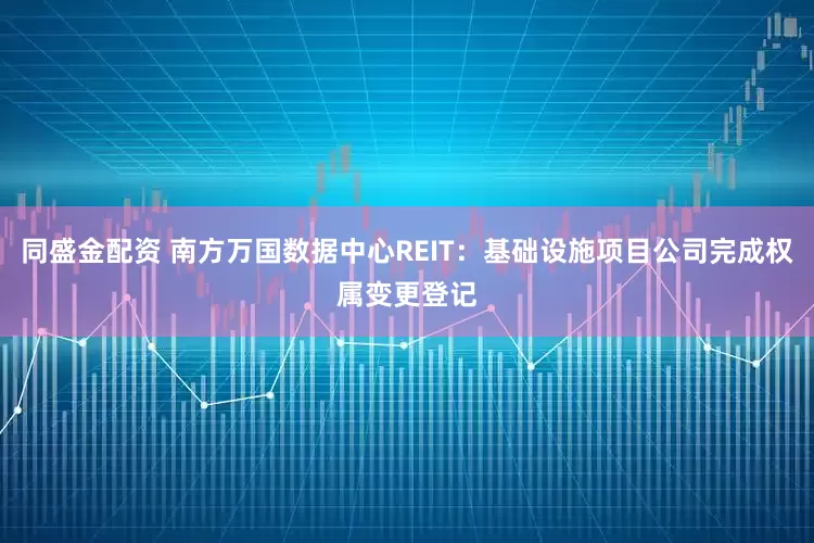 同盛金配资 南方万国数据中心REIT：基础设施项目公司完成权属变更登记
