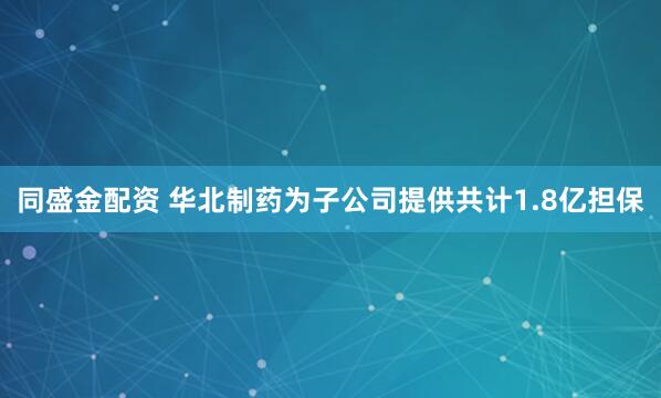 同盛金配资 华北制药为子公司提供共计1.8亿担保