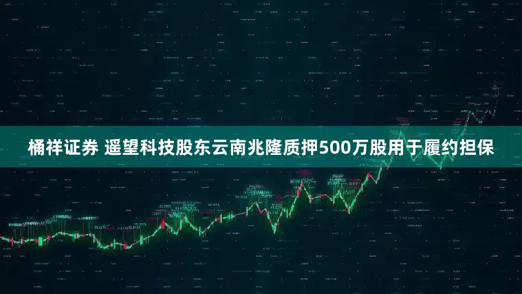 桶祥证券 遥望科技股东云南兆隆质押500万股用于履约担保