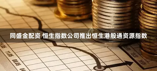 同盛金配资 恒生指数公司推出恒生港股通资源指数