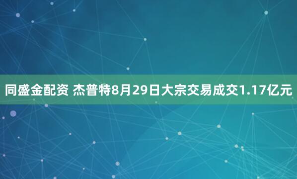 同盛金配资 杰普特8月29日大宗交易成交1.17亿元