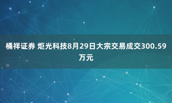 桶祥证券 炬光科技8月29日大宗交易成交300.59万元
