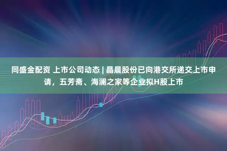 同盛金配资 上市公司动态 | 晶晨股份已向港交所递交上市申请，五芳斋、海澜之家等企业拟H股上市