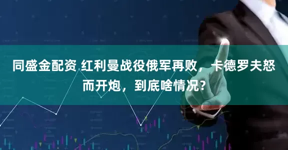 同盛金配资 红利曼战役俄军再败，卡德罗夫怒而开炮，到底啥情况？