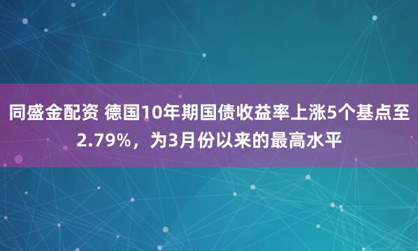 同盛金配资 德国10年期国债收益率上涨5个基点至2.79%，为3月份以来的最高水平